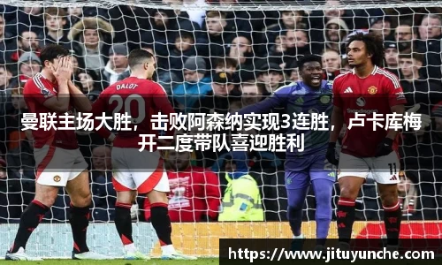 曼联主场大胜，击败阿森纳实现3连胜，卢卡库梅开二度带队喜迎胜利