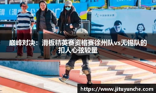 巅峰对决：滑板精英赛资格赛徐州队vs无锡队的扣人心弦较量